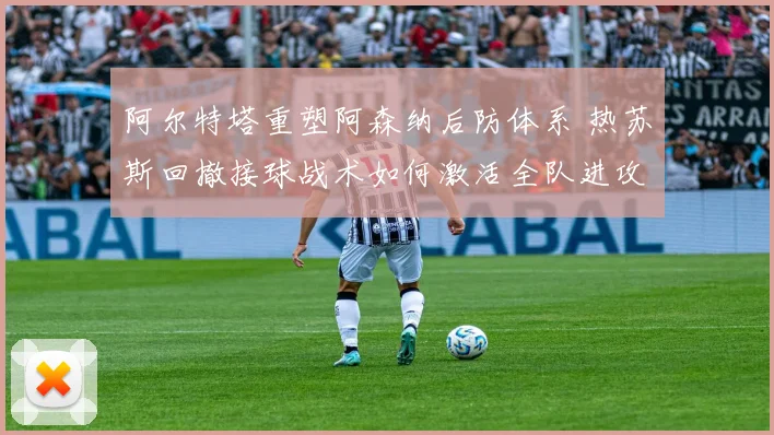 阿尔特塔重塑阿森纳后防体系 热苏斯回撤接球战术如何激活全队进攻