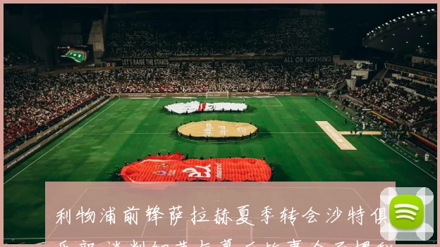 利物浦前锋萨拉赫夏季转会沙特俱乐部 谈判细节与幕后故事全面揭秘
