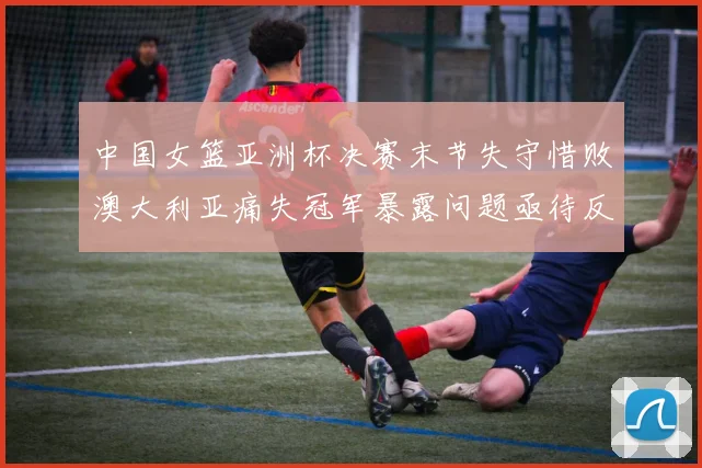中国女篮亚洲杯决赛末节失守惜败澳大利亚痛失冠军暴露问题亟待反思