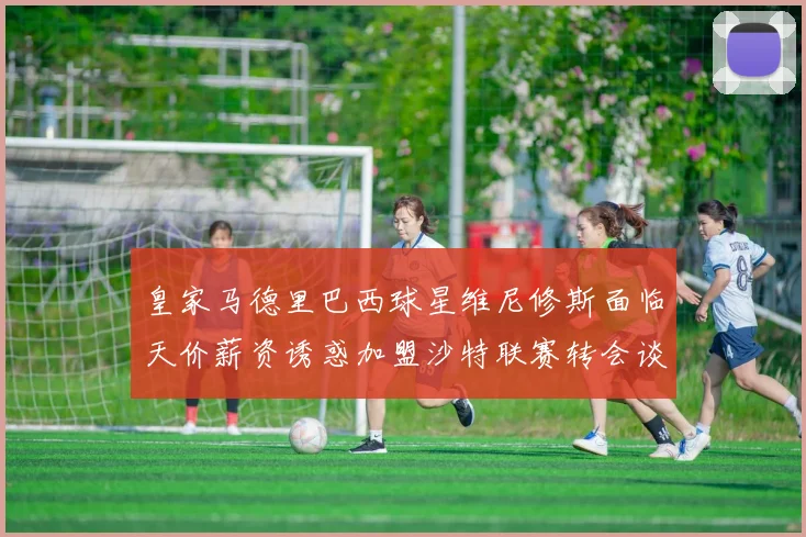 皇家马德里巴西球星维尼修斯面临天价薪资诱惑加盟沙特联赛转会谈判细节全面曝光