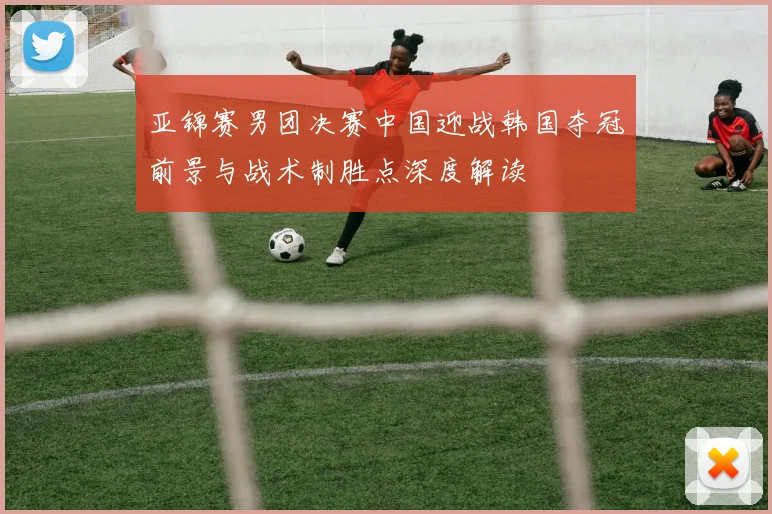 亚锦赛男团决赛中国迎战韩国夺冠前景与战术制胜点深度解读