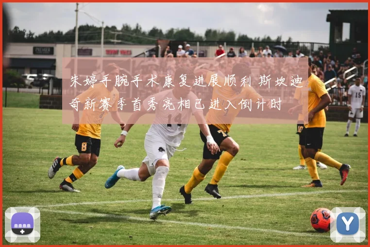 朱婷手腕手术康复进展顺利 斯坎迪奇新赛季首秀亮相已进入倒计时
