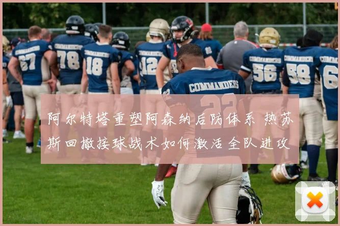 阿尔特塔重塑阿森纳后防体系 热苏斯回撤接球战术如何激活全队进攻