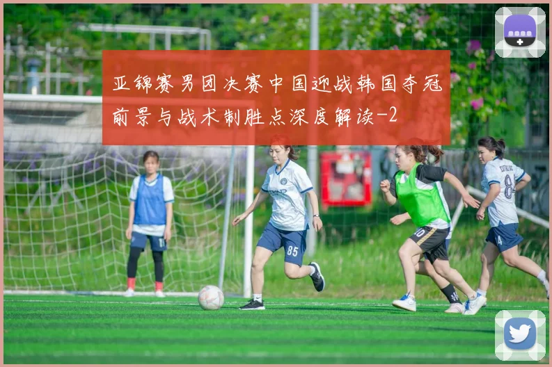 亚锦赛男团决赛中国迎战韩国夺冠前景与战术制胜点深度解读