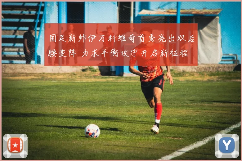 国足新帅伊万科维奇首秀亮出双后腰变阵 力求平衡攻守开启新征程