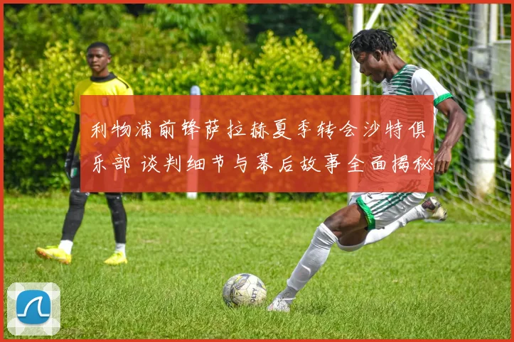 利物浦前锋萨拉赫夏季转会沙特俱乐部 谈判细节与幕后故事全面揭秘