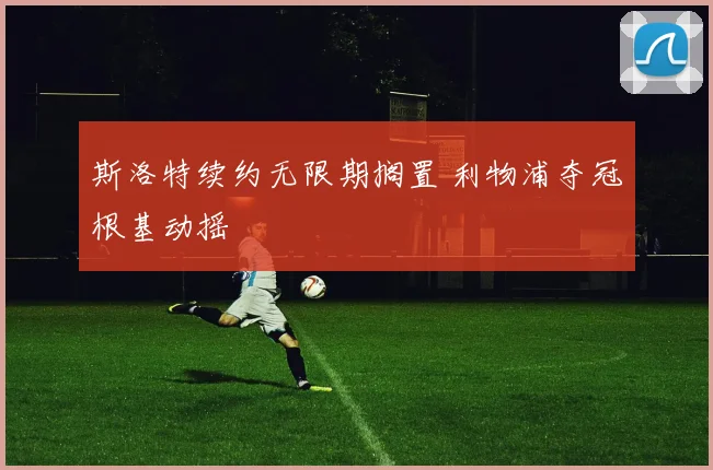 斯洛特续约无限期搁置 利物浦夺冠根基动摇