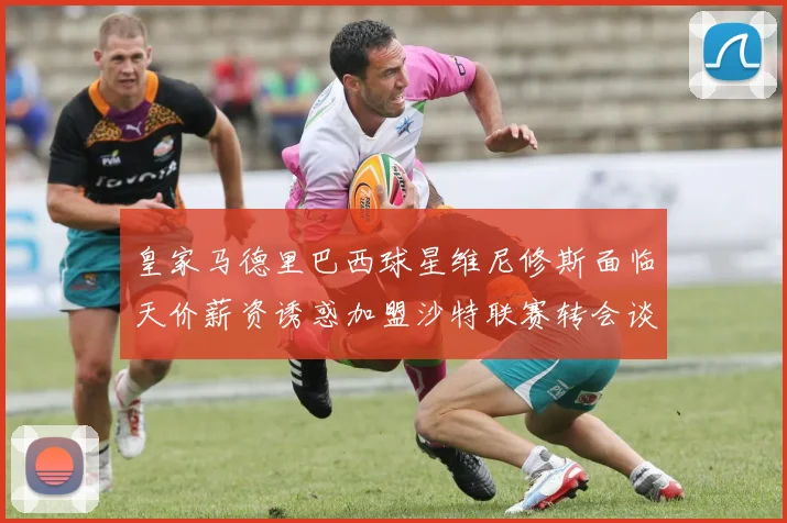 皇家马德里巴西球星维尼修斯面临天价薪资诱惑加盟沙特联赛转会谈判细节全面曝光