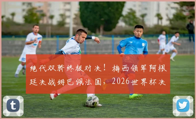绝代双骄终极对决!梅西领军阿根廷决战姆巴佩法国,2026世界杯决赛前瞻