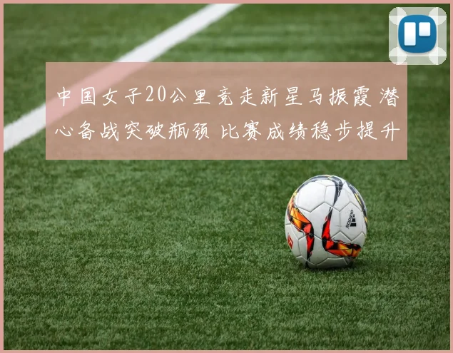 中国女子20公里竞走新星马振霞 潜心备战突破瓶颈 比赛成绩稳步提升 未来可期绽放奥运赛场