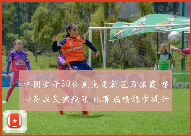 中国女子20公里竞走新星马振霞 潜心备战突破瓶颈 比赛成绩稳步提升 未来可期绽放奥运赛场