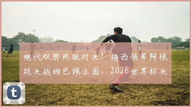 绝代双骄终极对决！梅西领军阿根廷决战姆巴佩法国，2026世界杯决赛前瞻